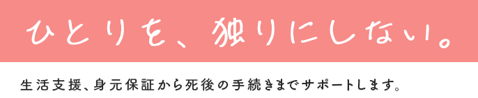 ひとりを、独りにしない。生活支援、身元保証から死後の手続きまでサポートします。